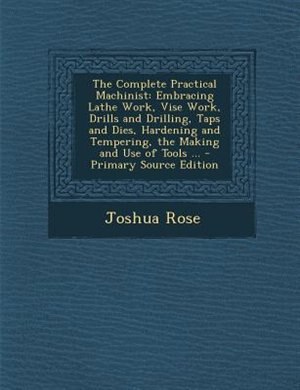 The Complete Practical Machinist: Embracing Lathe Work, Vise Work, Drills and Drilling, Taps and Dies, Hardening and Tempering, the M