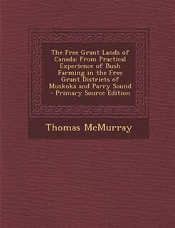 The Free Grant Lands of Canada: From Practical Experience of Bush Farming in the Free Grant Districts of Muskoka and Parry Sound -