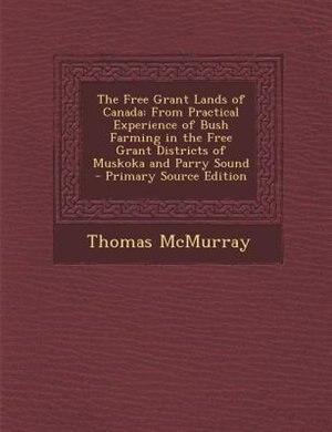 The Free Grant Lands of Canada: From Practical Experience of Bush Farming in the Free Grant Districts of Muskoka and Parry Sound -
