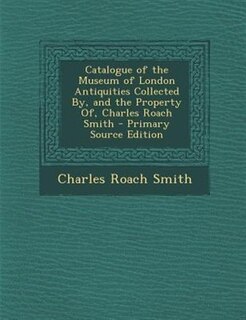 Front cover_Catalogue of the Museum of London Antiquities Collected By, and the Property Of, Charles Roach Smith - Primary Source Edition