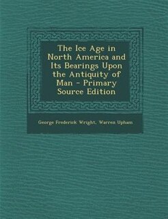 The Ice Age in North America and Its Bearings Upon the Antiquity of Man - Primary Source Edition