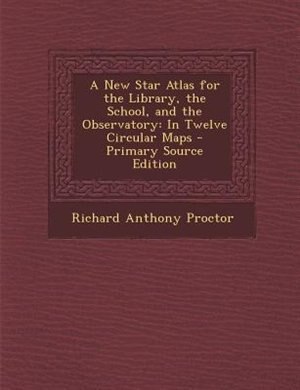 A New Star Atlas for the Library, the School, and the Observatory: In Twelve Circular Maps - Primary Source Edition