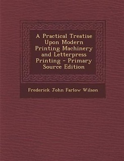 A Practical Treatise Upon Modern Printing Machinery and Letterpress Printing - Primary Source Edition