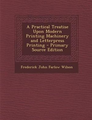 A Practical Treatise Upon Modern Printing Machinery and Letterpress Printing - Primary Source Edition