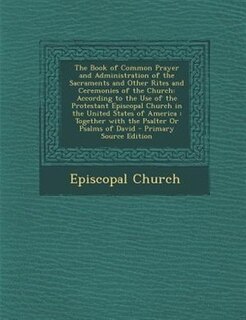 The Book of Common Prayer and Administration of the Sacraments and Other Rites and Ceremonies of the Church: According to the Use of the Protestant Episcopal Church in the United States of America : Together