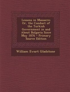 Lessons in Massacre; Or, the Conduct of the Turkish Government in and About Bulgaria Since May 1876 - Primary Source Edition