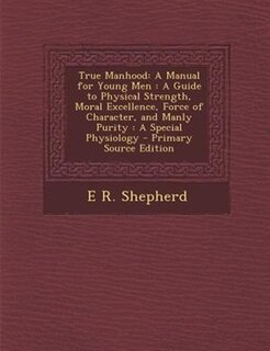 True Manhood: A Manual for Young Men : A Guide to Physical Strength, Moral Excellence, Force of Character, and Ma