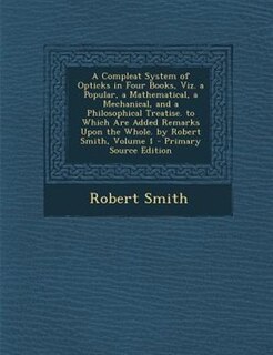Front cover_A Compleat System of Opticks in Four Books, Viz. a Popular, a Mathematical, a Mechanical, and a Philosophical Treatise. to Which Are Added Remarks Upon the Whole. by Robert Smith, Volume 1 - Primary Source Edition