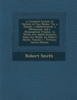 Front cover_A Compleat System of Opticks in Four Books, Viz. a Popular, a Mathematical, a Mechanical, and a Philosophical Treatise. to Which Are Added Remarks Upon the Whole. by Robert Smith, Volume 1 - Primary Source Edition