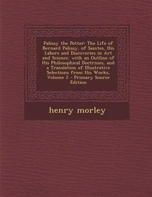 Palissy the Potter: The Life of Bernard Palissy, of Saintes, His Labors and Discoveries in Art and Science, with an Out