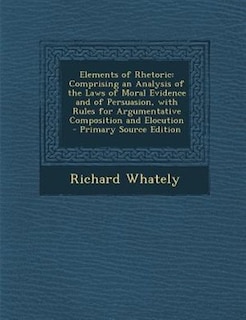 Elements of Rhetoric: Comprising an Analysis of the Laws of Moral Evidence and of Persuasion, with Rules for Argumentativ