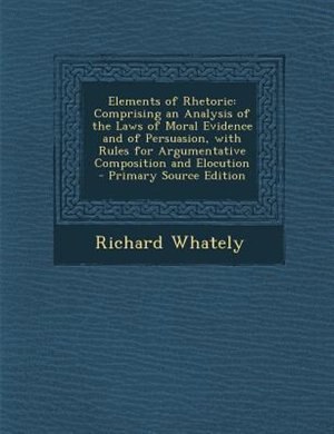 Elements of Rhetoric: Comprising an Analysis of the Laws of Moral Evidence and of Persuasion, with Rules for Argumentativ