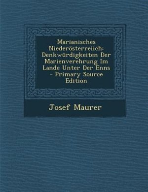 Marianisches Nieder÷sterreiich: Denkwnrdigkeiten Der Marienverehrung Im Lande Unter Der Enns - Primary Source Edition