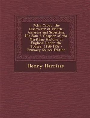 John Cabot, the Discoverer of North-America and Sebastian, His Son: A Chapter of the Maritime History of England Under the Tudors, 1496-1557 - Primary Source Edition