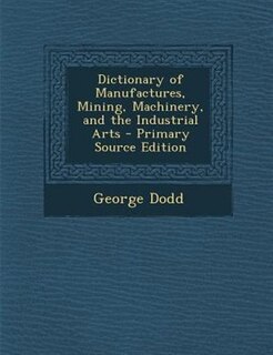Front cover_Dictionary of Manufactures, Mining, Machinery, and the Industrial Arts - Primary Source Edition
