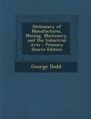 Front cover_Dictionary of Manufactures, Mining, Machinery, and the Industrial Arts - Primary Source Edition
