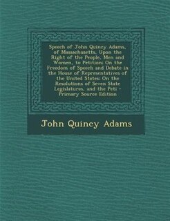 Front cover_Speech of John Quincy Adams, of Massachusetts, Upon the Right of the People, Men and Women, to Petition; On the Freedom of Speech and Debate in the House of Representatives of the United States; On the Resolutions of Seven State Legislatures, and the Peti