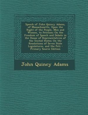 Front cover_Speech of John Quincy Adams, of Massachusetts, Upon the Right of the People, Men and Women, to Petition; On the Freedom of Speech and Debate in the House of Representatives of the United States; On the Resolutions of Seven State Legislatures, and the Peti
