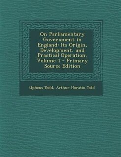 On Parliamentary Government in England: Its Origin, Development, and Practical Operation, Volume 1 - Primary Source Edition