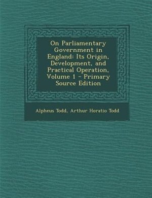 On Parliamentary Government in England: Its Origin, Development, and Practical Operation, Volume 1 - Primary Source Edition
