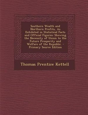 Southern Wealth and Northern Profits, As Exhibited in Statistical Facts and Official Figures: Showing the Necessity of Union to the Future Prosperity and Welfare of the Republic. - Primary Sour