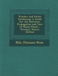 Window and Parlor Gardening: A Guide for the Selection, Propagation and Care of House-Plants - Primary Source Edition