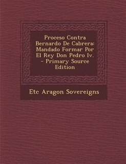 Proceso Contra Bernardo De Cabrera: Mandado Formar Por El Rey Don Pedro Iv. - Primary Source Edition