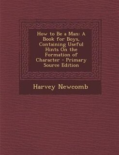 How to Be a Man: A Book for Boys, Containing Useful Hints On the Formation of Character
