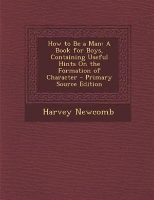 How to Be a Man: A Book for Boys, Containing Useful Hints On the Formation of Character