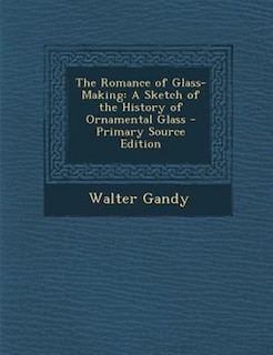 The Romance of Glass-Making: A Sketch of the History of Ornamental Glass - Primary Source Edition