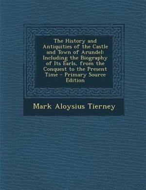 The History and Antiquities of the Castle and Town of Arundel: Including the Biography of Its Earls, from the Conquest to the Present Time - Primary Source Edition