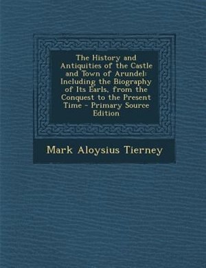 The History and Antiquities of the Castle and Town of Arundel: Including the Biography of Its Earls, from the Conquest to the Present Time - Primary Source Edition