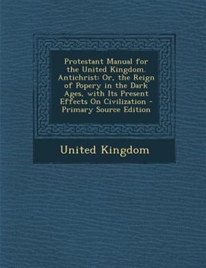 Protestant Manual for the United Kingdom. Antichrist: Or, the Reign of Popery in the Dark Ages, with Its Present Effects On Civilization - Primary Source