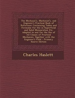 The Mechanic's, Machinist's, and Engineer's Practical Book of Reference: Containing Tables and Formulae for Use in Superficial and Solid Mensuration Etc. Adapted to and for