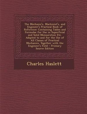 The Mechanic's, Machinist's, and Engineer's Practical Book of Reference: Containing Tables and Formulae for Use in Superficial and Solid Mensuration Etc. Adapted to and for