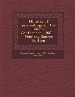 Minutes of proceedings of the Colonial Conference, 1907  - Primary Source Edition