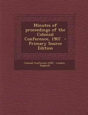Minutes of proceedings of the Colonial Conference, 1907  - Primary Source Edition