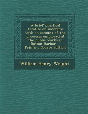 A brief practical treatise on mortars: with an account of the processes employed at the public works in Boston Harbor  - Primary Source Ed