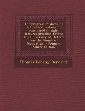 The progress of doctrine in the New Testament: considered in eight lectures preached before the University of Oxford on the Bampton foundation  -