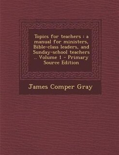 Topics for teachers: a manual for ministers, Bible-class leaders, and Sunday-school teachers .. Volume 1 - Primary Sourc