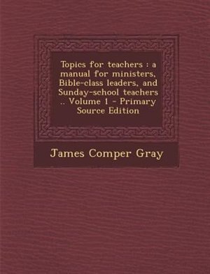 Topics for teachers: a manual for ministers, Bible-class leaders, and Sunday-school teachers .. Volume 1 - Primary Sourc