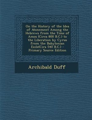 On the History of the Idea of Atonement Among the Hebrews from the Time of Amos (Circa 800 B.C.) to the Liberation by Cyrus from the Babylonian Exile(Cira 540 B.C.) - Primary Source Edition