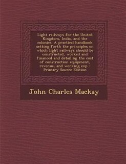 Light railways for the United Kingdom, India, and the colonies. A practical handbook setting forth the principles on which light railways should be constructed, worked and financed and detailing the cost of construction equipment, revenue, and working exp