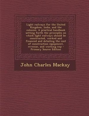 Light railways for the United Kingdom, India, and the colonies. A practical handbook setting forth the principles on which light railways should be constructed, worked and financed and detailing the cost of construction equipment, revenue, and working exp