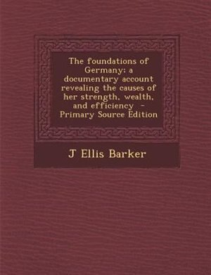 The foundations of Germany; a documentary account revealing the causes of her strength, wealth, and efficiency  - Primary Source Edition