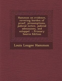 Hammon on evidence, covering burden of proof, presumptions, judicial notice, judicial admissions, and estoppel  - Primary Source Edition
