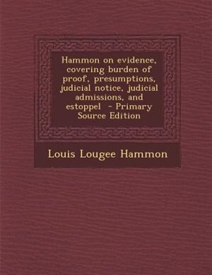 Hammon on evidence, covering burden of proof, presumptions, judicial notice, judicial admissions, and estoppel  - Primary Source Edition