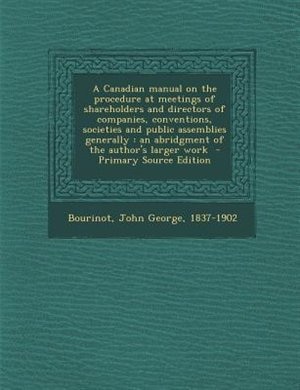 A Canadian manual on the procedure at meetings of shareholders and directors of companies, conventions, societies and public assemblies generally: an abridgment of the author's larger work  - Primary Source Edition