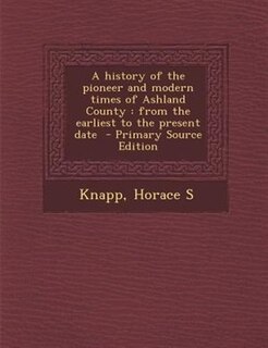 A history of the pioneer and modern times of Ashland County: from the earliest to the present date  - Primary Source Edition