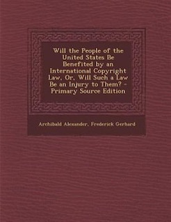 Will the People of the United States Be Benefited by an International Copyright Law, Or, Will Such a Law Be an Injury to Them?